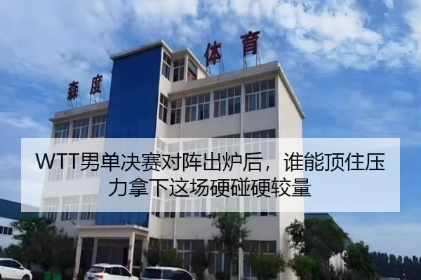 WTT男单决赛对阵出炉后，谁能顶住压力拿下这场硬碰硬较量（kaiyun）