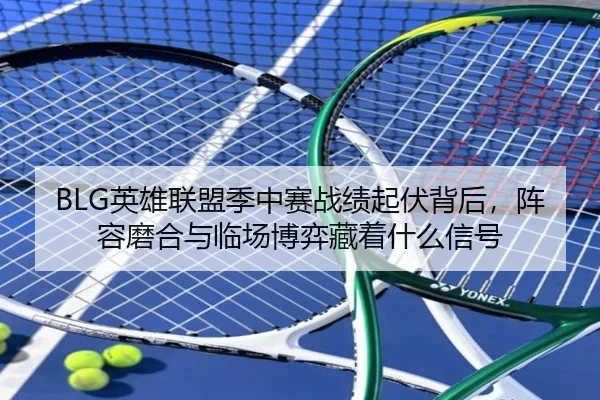 BLG英雄联盟季中赛战绩起伏背后，阵容磨合与临场博弈藏着什么信号 - kaiyun
