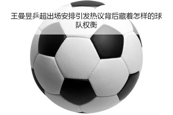 王曼昱乒超出场安排引发热议背后藏着怎样的球队权衡（kaiyun）